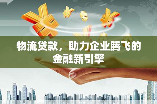 施秉物流贷款，助力企业腾飞的金融新引擎