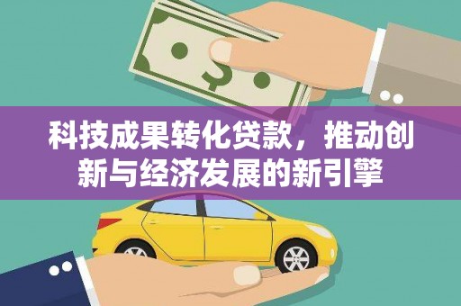 施秉科技成果转化贷款，推动创新与经济发展的新引擎