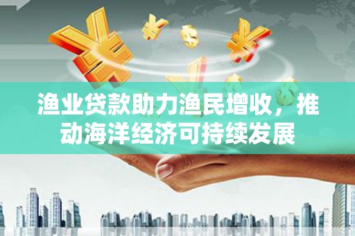 施秉渔业贷款助力渔民增收，推动海洋经济可持续发展