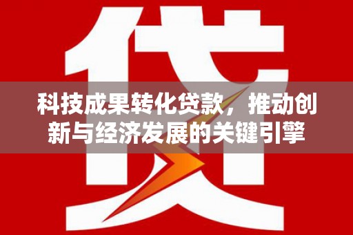施秉科技成果转化贷款，推动创新与经济发展的关键引擎